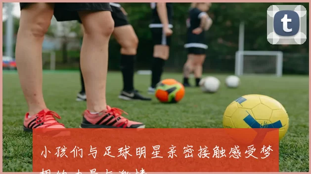 小孩们与足球明星亲密接触感受梦想的力量与激情