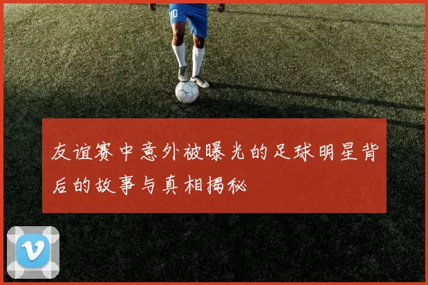 友谊赛中意外被曝光的足球明星背后的故事与真相揭秘