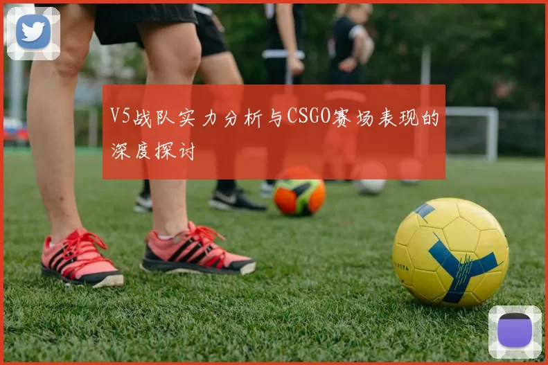 V5战队实力分析与CSGO赛场表现的深度探讨