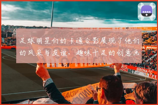 足球明星们的卡通合影展现了他们的风采与友谊，趣味十足的创意画作