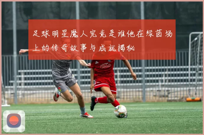 足球明星魔人究竟是谁他在绿茵场上的传奇故事与成就揭秘