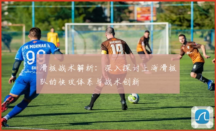 滑板战术解析：深入探讨上海滑板队的快攻体系与战术创新