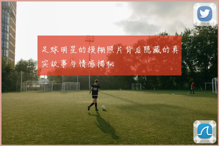 足球明星的模糊照片背后隐藏的真实故事与情感揭秘