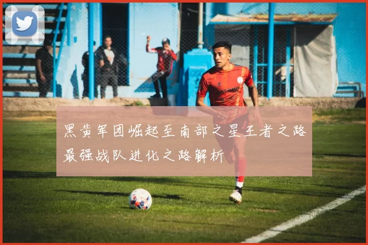 黑黄军团崛起至南部之星王者之路最强战队进化之路解析