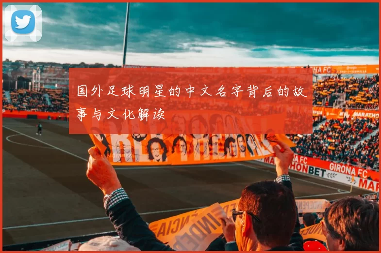 国外足球明星的中文名字背后的故事与文化解读