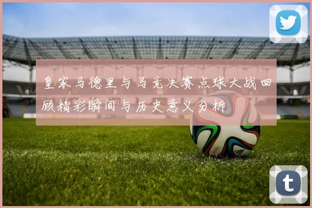 皇家马德里与马竞决赛点球大战回顾精彩瞬间与历史意义分析