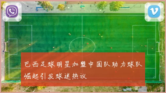 巴西足球明星加盟中国队助力球队崛起引发球迷热议