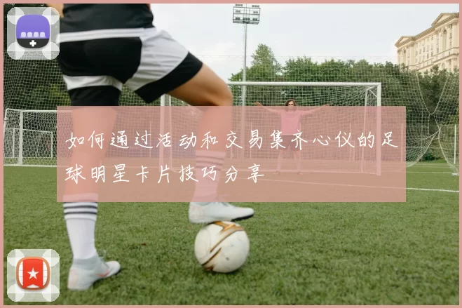 如何通过活动和交易集齐心仪的足球明星卡片技巧分享