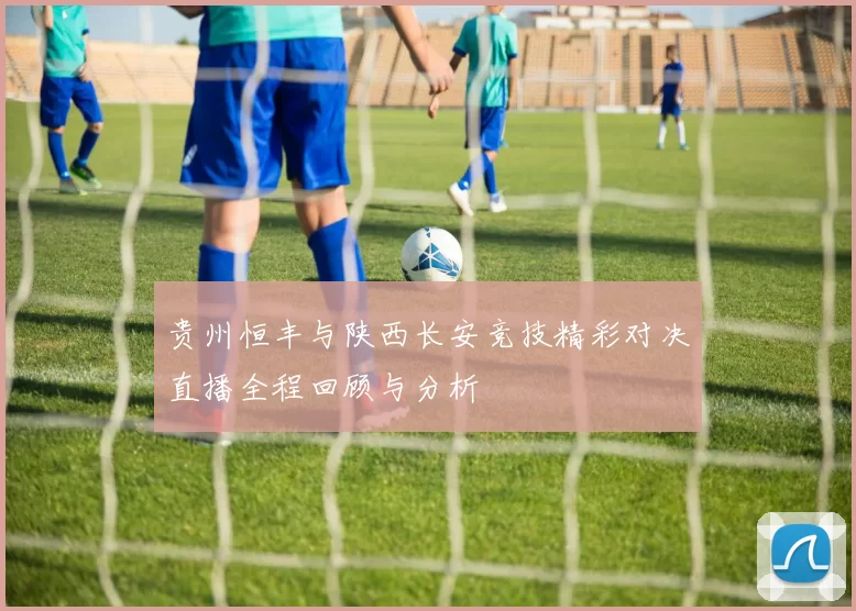 贵州恒丰与陕西长安竞技精彩对决直播全程回顾与分析