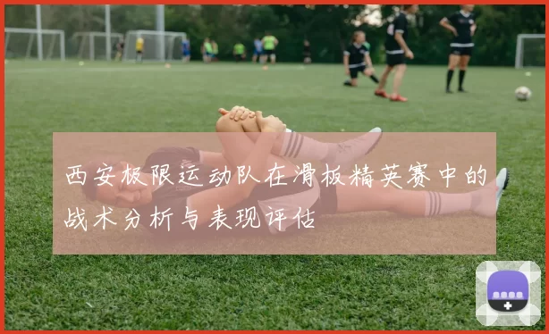 西安极限运动队在滑板精英赛中的战术分析与表现评估