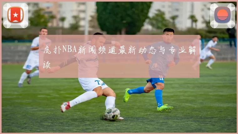 虎扑NBA新闻频道最新动态与专业解读