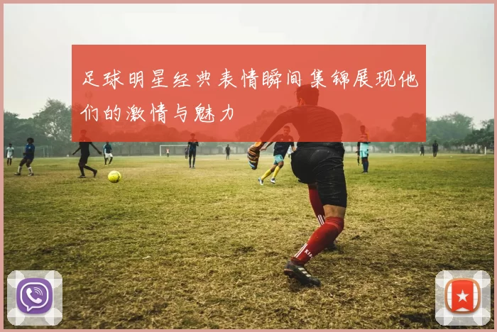 足球明星经典表情瞬间集锦展现他们的激情与魅力