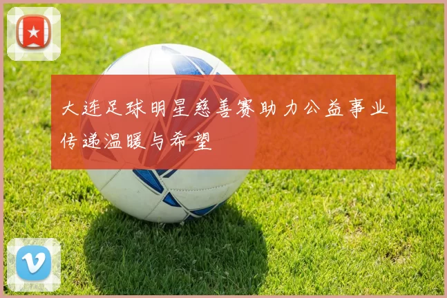 大连足球明星慈善赛助力公益事业传递温暖与希望