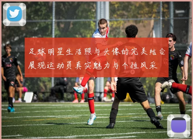 足球明星生活照与头像的完美结合展现运动员真实魅力与个性风采