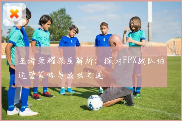 王者荣耀深度解析：探讨FPX战队的运营策略与成功之道