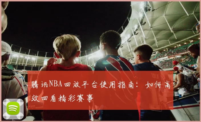腾讯NBA回放平台使用指南：如何高效回看精彩赛事