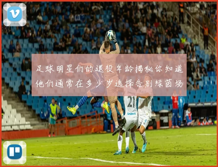 足球明星们的退役年龄揭秘你知道他们通常在多少岁选择告别绿茵场吗