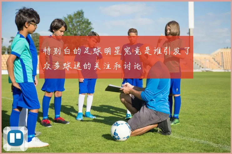 特别白的足球明星究竟是谁引发了众多球迷的关注和讨论