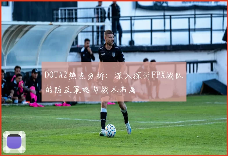DOTA2热点分析：深入探讨FPX战队的防反策略与战术布局