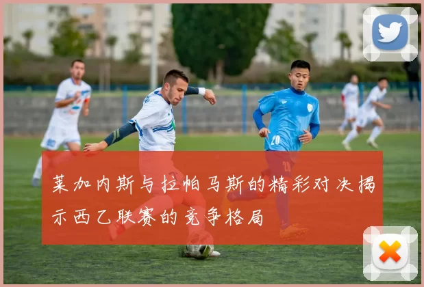莱加内斯与拉帕马斯的精彩对决揭示西乙联赛的竞争格局