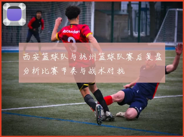 西安篮球队与杭州篮球队赛后复盘分析比赛节奏与战术对抗