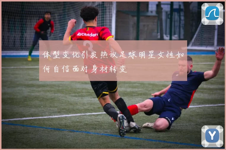 体型变化引发热议足球明星女性如何自信面对身材转变
