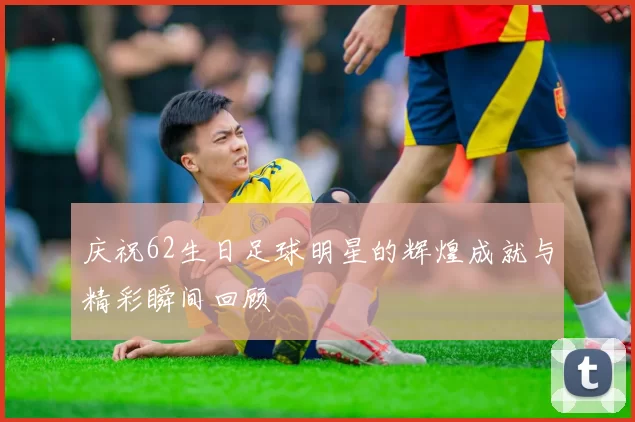 庆祝62生日足球明星的辉煌成就与精彩瞬间回顾