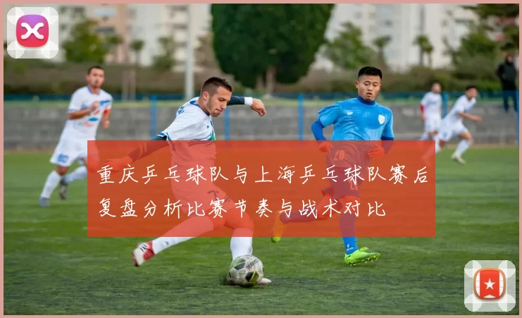 重庆乒乓球队与上海乒乓球队赛后复盘分析比赛节奏与战术对比