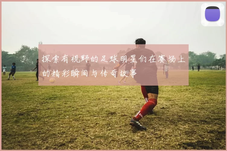 探索有视野的足球明星们在赛场上的精彩瞬间与传奇故事