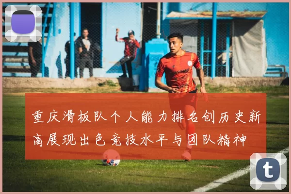 重庆滑板队个人能力排名创历史新高展现出色竞技水平与团队精神