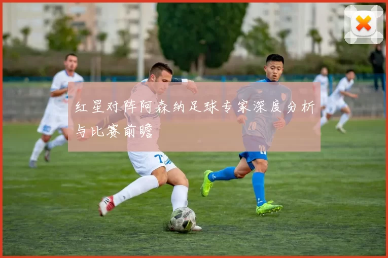 红星对阵阿森纳足球专家深度分析与比赛前瞻