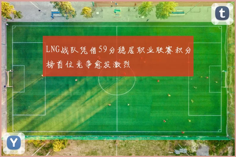 LNG战队凭借59分稳居职业联赛积分榜首位竞争愈发激烈